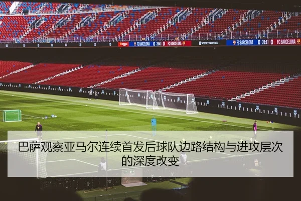 巴萨观察亚马尔连续首发后球队边路结构与进攻层次的深度改变