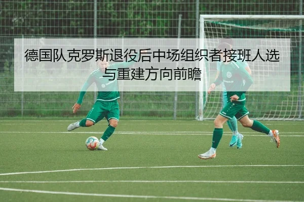 德国队克罗斯退役后中场组织者接班人选与重建方向前瞻