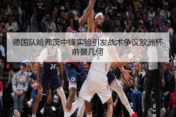德国队哈弗茨中锋实验引发战术争议欧洲杯前景几何