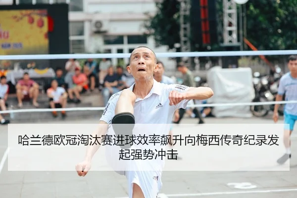 哈兰德欧冠淘汰赛进球效率飙升向梅西传奇纪录发起强势冲击
