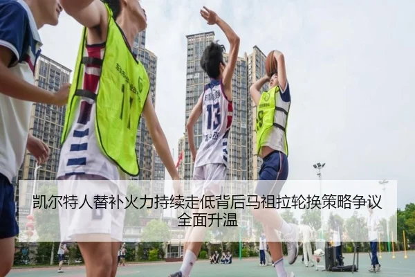 凯尔特人替补火力持续走低背后马祖拉轮换策略争议全面升温